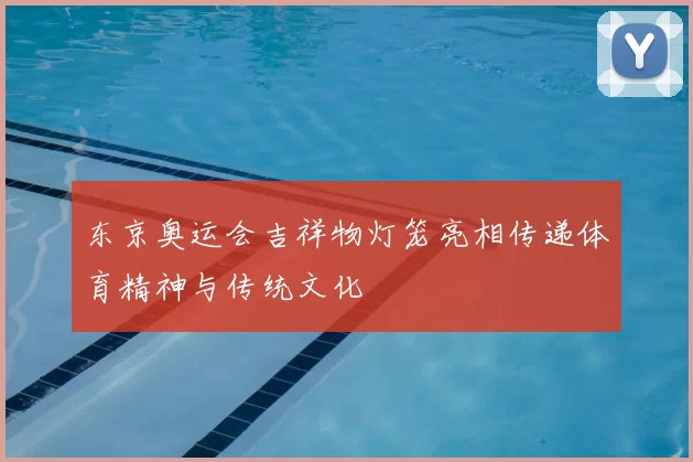 东京奥运会吉祥物灯笼亮相传递体育精神与传统文化