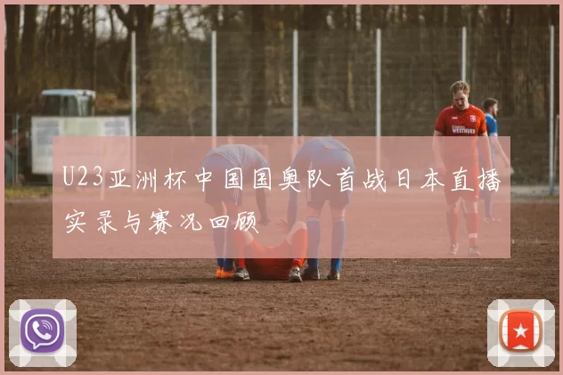 U23亚洲杯中国国奥队首战日本直播实录与赛况回顾