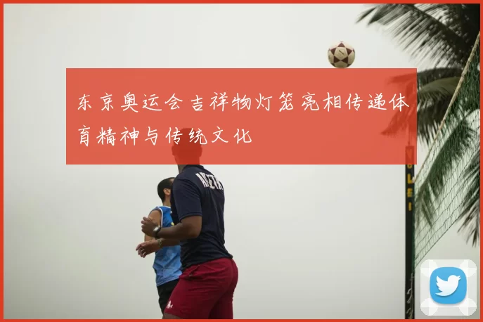 东京奥运会吉祥物灯笼亮相传递体育精神与传统文化