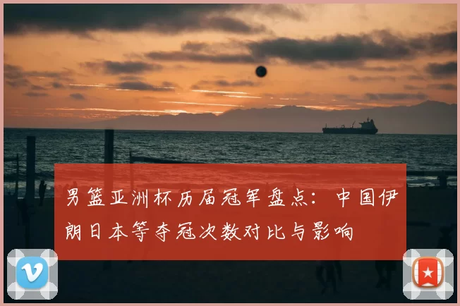 男篮亚洲杯历届冠军盘点：中国伊朗日本等夺冠次数对比与影响