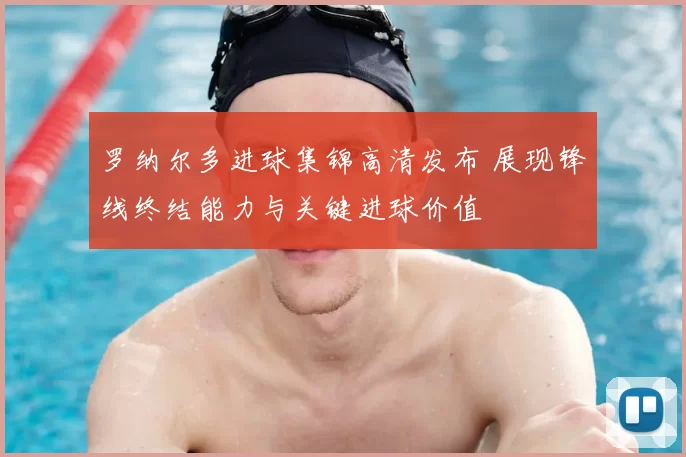 罗纳尔多进球集锦高清发布 展现锋线终结能力与关键进球价值