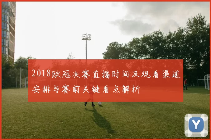 2018欧冠决赛直播时间及观看渠道安排与赛前关键看点解析