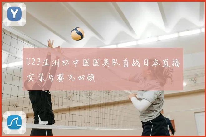 U23亚洲杯中国国奥队首战日本直播实录与赛况回顾