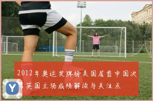2012年奥运奖牌榜美国居首中国次席英国主场成绩解读与关注点