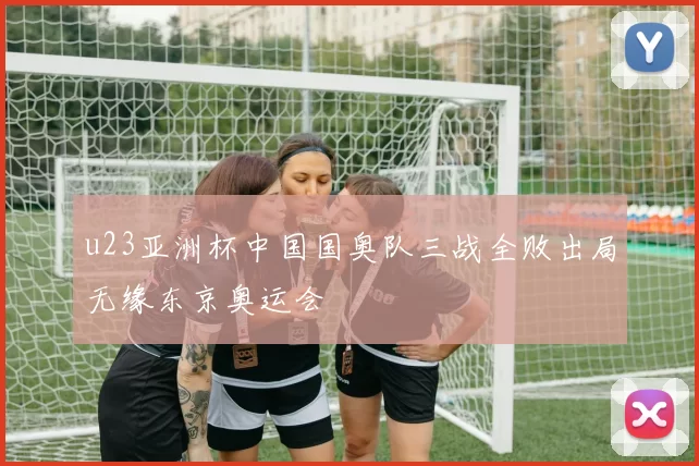 u23亚洲杯中国国奥队三战全败出局无缘东京奥运会
