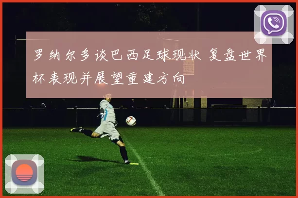 罗纳尔多谈巴西足球现状 复盘世界杯表现并展望重建方向