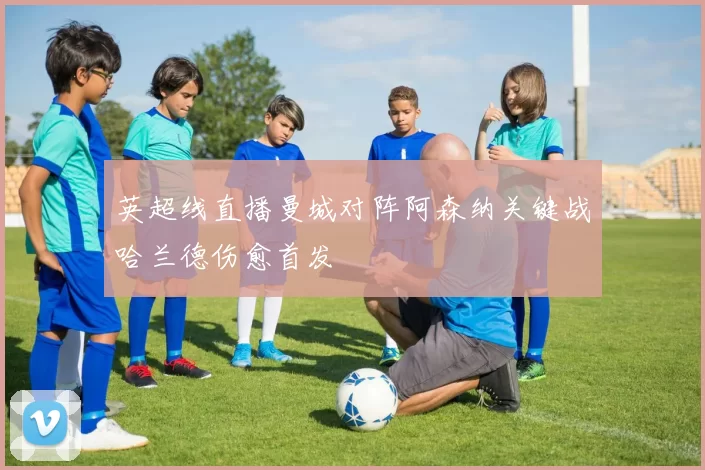 英超线直播曼城对阵阿森纳关键战哈兰德伤愈首发