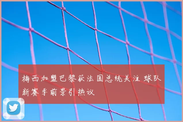 梅西加盟巴黎获法国总统关注 球队新赛季前景引热议