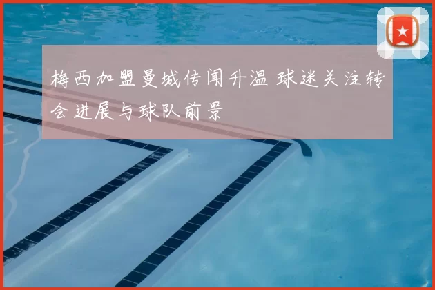 梅西加盟曼城传闻升温 球迷关注转会进展与球队前景
