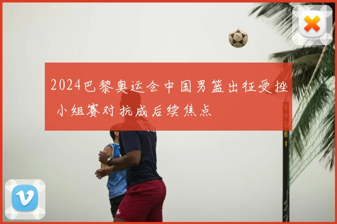 2024巴黎奥运会中国男篮出征受挫 小组赛对抗成后续焦点