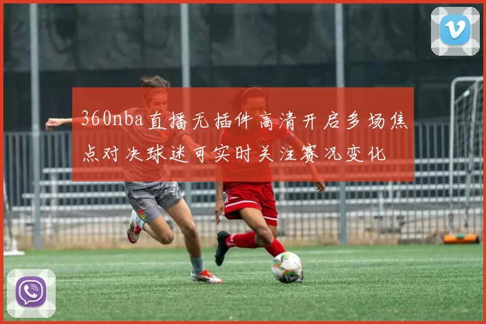 360nba直播无插件高清开启多场焦点对决球迷可实时关注赛况变化