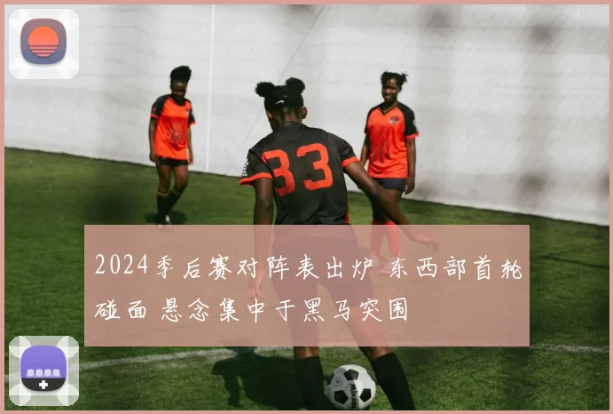 2024季后赛对阵表出炉 东西部首轮碰面 悬念集中于黑马突围