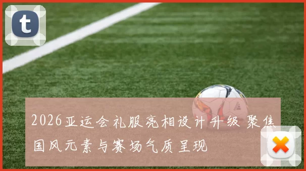 2026亚运会礼服亮相设计升级 聚焦国风元素与赛场气质呈现