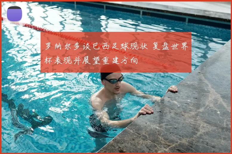 罗纳尔多谈巴西足球现状 复盘世界杯表现并展望重建方向
