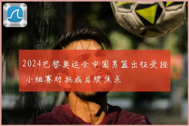 2024巴黎奥运会中国男篮出征受挫 小组赛对抗成后续焦点