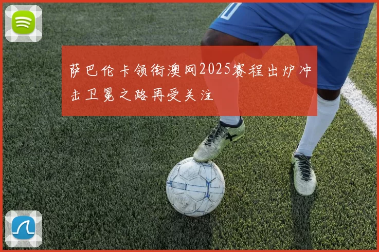 萨巴伦卡领衔澳网2025赛程出炉冲击卫冕之路再受关注