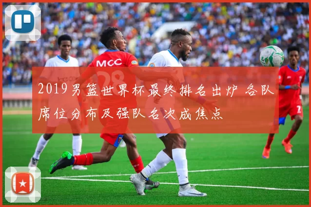 2019男篮世界杯最终排名出炉 各队席位分布及强队名次成焦点