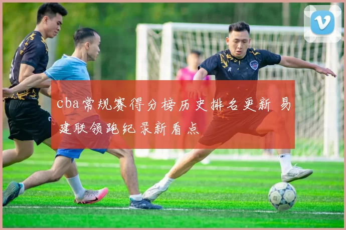 cba常规赛得分榜历史排名更新 易建联领跑纪录新看点