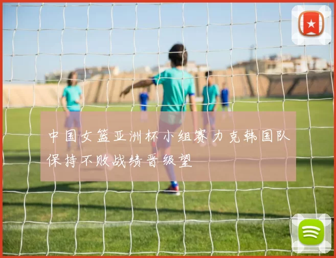 中国女篮亚洲杯小组赛力克韩国队保持不败战绩晋级望
