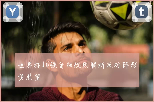 世界杯16强晋级规则解析及对阵形势展望