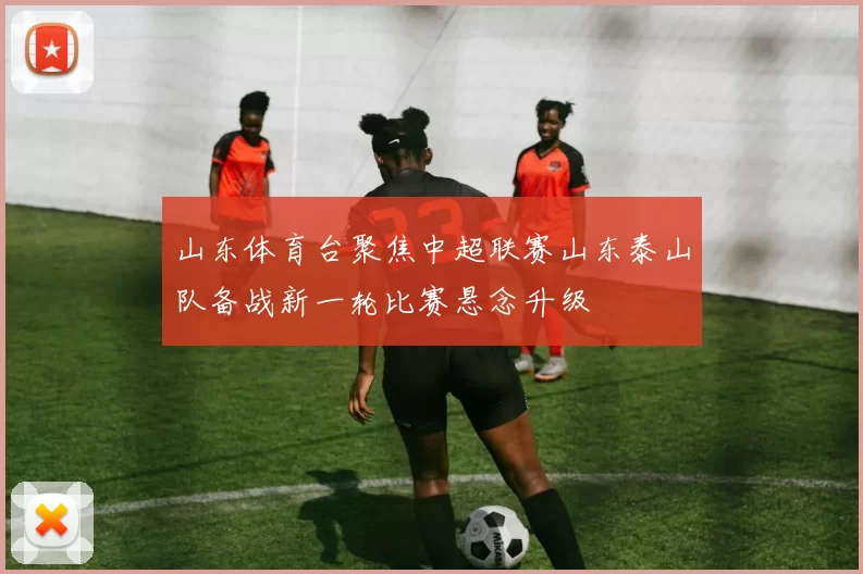 山东体育台聚焦中超联赛山东泰山队备战新一轮比赛悬念升级