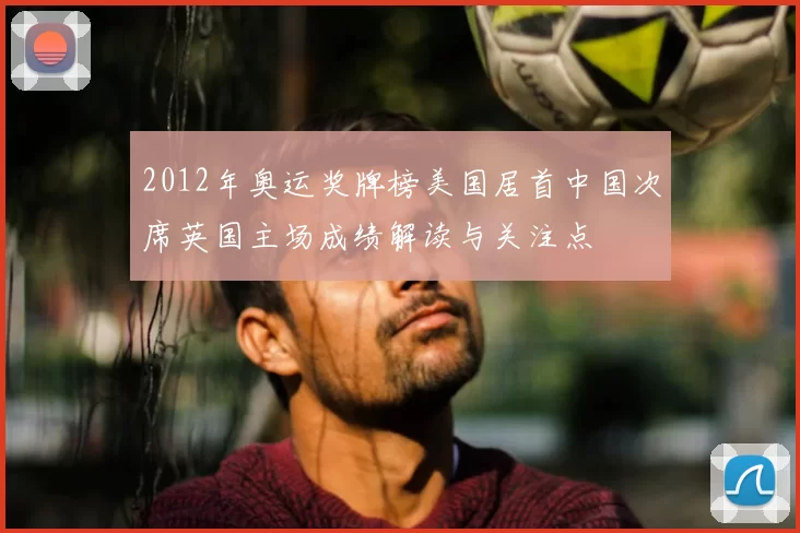 2012年奥运奖牌榜美国居首中国次席英国主场成绩解读与关注点