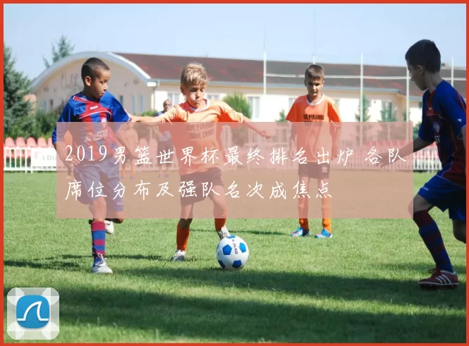 2019男篮世界杯最终排名出炉 各队席位分布及强队名次成焦点