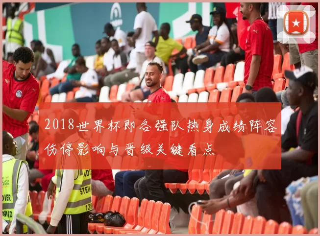 2018世界杯即各强队热身成绩阵容伤停影响与晋级关键看点