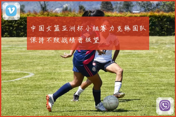 中国女篮亚洲杯小组赛力克韩国队保持不败战绩晋级望