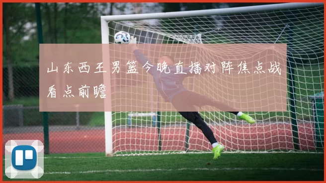 山东西王男篮今晚直播对阵焦点战看点前瞻