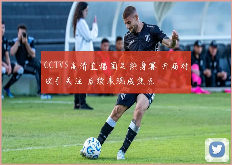 CCTV5高清直播国足热身赛 开局对攻引关注 后续表现成焦点