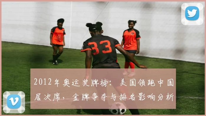 2012年奥运奖牌榜：美国领跑中国居次席，金牌争夺与排名影响分析
