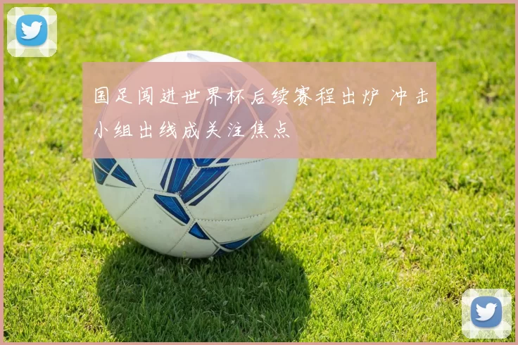 国足闯进世界杯后续赛程出炉 冲击小组出线成关注焦点