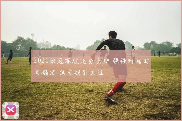 2020欧冠赛程比分出炉 强强对话时间确定 焦点战引关注