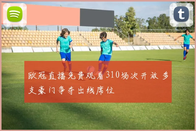 欧冠直播免费观看310场次开放 多支豪门争夺出线席位