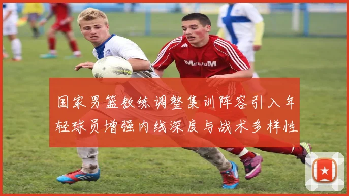 国家男篮教练调整集训阵容引入年轻球员增强内线深度与战术多样性