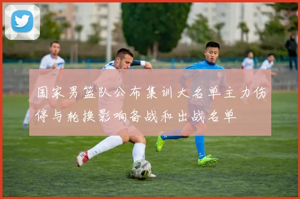国家男篮队公布集训大名单主力伤停与轮换影响备战和出战名单