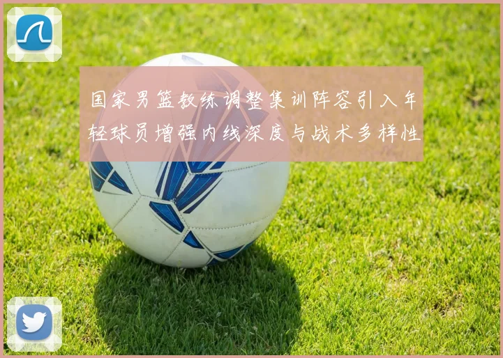 国家男篮教练调整集训阵容引入年轻球员增强内线深度与战术多样性