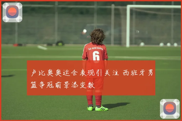 卢比奥奥运会表现引关注 西班牙男篮争冠前景添变数
