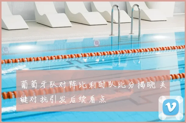 葡萄牙队对阵比利时队比分揭晓 关键对抗引发后续看点