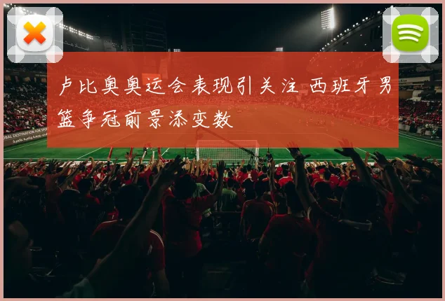 卢比奥奥运会表现引关注 西班牙男篮争冠前景添变数